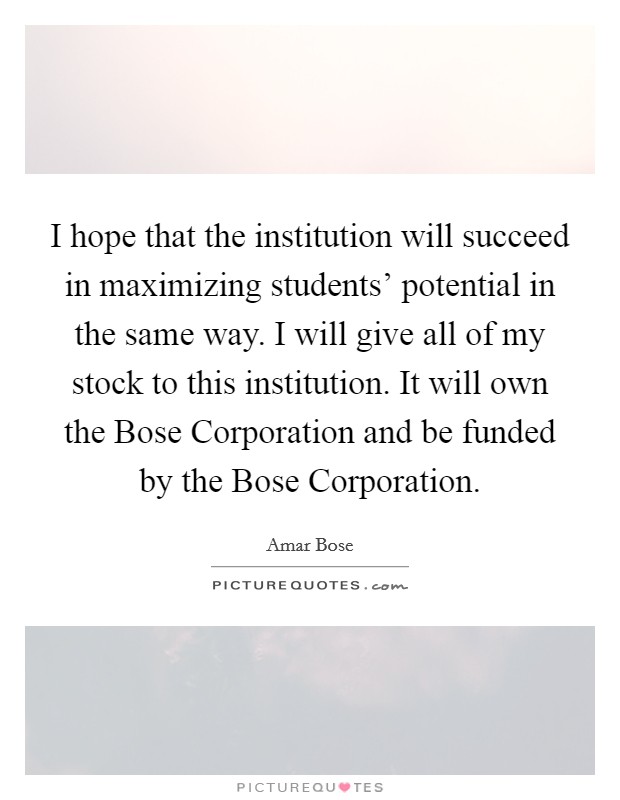 I hope that the institution will succeed in maximizing students' potential in the same way. I will give all of my stock to this institution. It will own the Bose Corporation and be funded by the Bose Corporation Picture Quote #1
