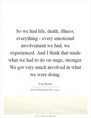 So we had life, death, illness, everything - every emotional involvement we had, we experienced. And I think that made what we had to do on stage, stronger. We got very much involved in what we were doing Picture Quote #1