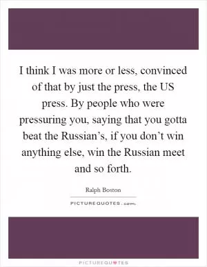 I think I was more or less, convinced of that by just the press, the US press. By people who were pressuring you, saying that you gotta beat the Russian’s, if you don’t win anything else, win the Russian meet and so forth Picture Quote #1