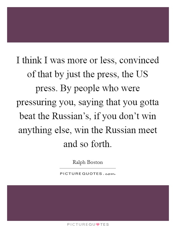 I think I was more or less, convinced of that by just the press, the US press. By people who were pressuring you, saying that you gotta beat the Russian's, if you don't win anything else, win the Russian meet and so forth Picture Quote #1