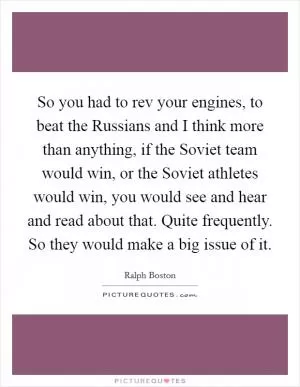So you had to rev your engines, to beat the Russians and I think more than anything, if the Soviet team would win, or the Soviet athletes would win, you would see and hear and read about that. Quite frequently. So they would make a big issue of it Picture Quote #1