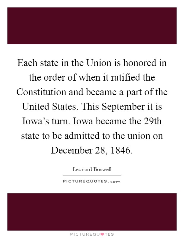 Each state in the Union is honored in the order of when it ratified the Constitution and became a part of the United States. This September it is Iowa's turn. Iowa became the 29th state to be admitted to the union on December 28, 1846 Picture Quote #1