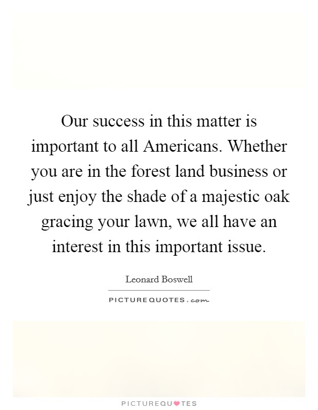 Our success in this matter is important to all Americans. Whether you are in the forest land business or just enjoy the shade of a majestic oak gracing your lawn, we all have an interest in this important issue Picture Quote #1