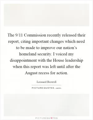 The 9/11 Commission recently released their report, citing important changes which need to be made to improve our nation’s homeland security. I voiced my disappointment with the House leadership when this report was left until after the August recess for action Picture Quote #1