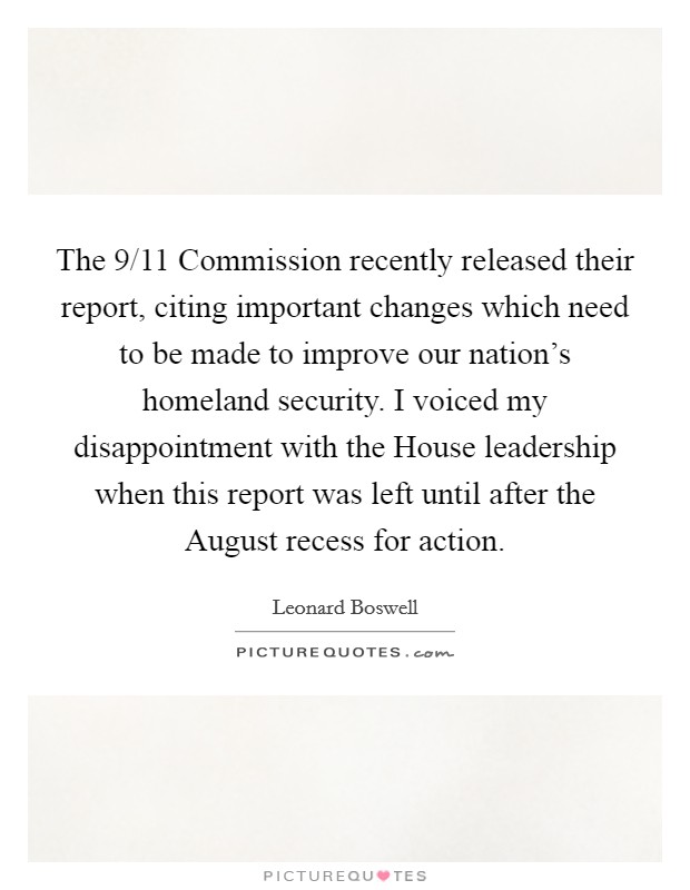 The 9/11 Commission recently released their report, citing important changes which need to be made to improve our nation's homeland security. I voiced my disappointment with the House leadership when this report was left until after the August recess for action Picture Quote #1