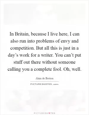 In Britain, because I live here, I can also run into problems of envy and competition. But all this is just in a day’s work for a writer. You can’t put stuff out there without someone calling you a complete fool. Oh, well Picture Quote #1
