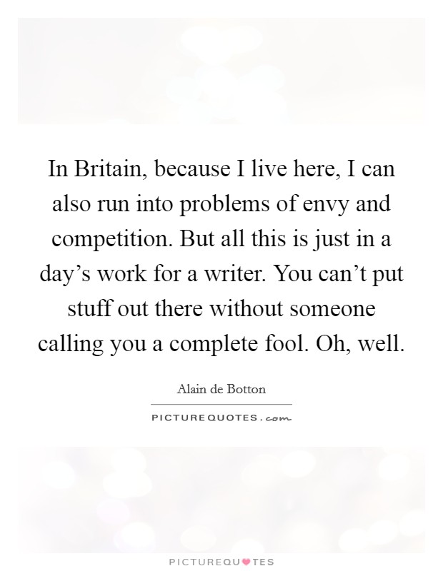 In Britain, because I live here, I can also run into problems of envy and competition. But all this is just in a day's work for a writer. You can't put stuff out there without someone calling you a complete fool. Oh, well Picture Quote #1