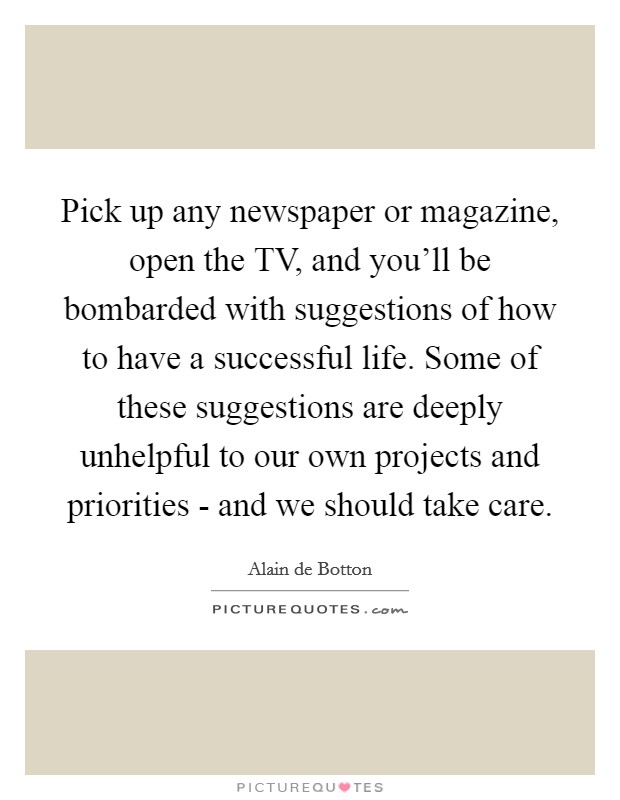 Pick up any newspaper or magazine, open the TV, and you'll be bombarded with suggestions of how to have a successful life. Some of these suggestions are deeply unhelpful to our own projects and priorities - and we should take care Picture Quote #1