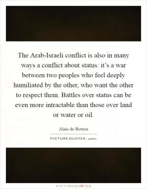 The Arab-Israeli conflict is also in many ways a conflict about status: it’s a war between two peoples who feel deeply humiliated by the other, who want the other to respect them. Battles over status can be even more intractable than those over land or water or oil Picture Quote #1