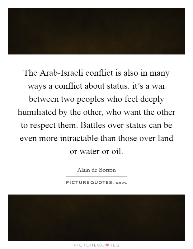 The Arab-Israeli conflict is also in many ways a conflict about status: it's a war between two peoples who feel deeply humiliated by the other, who want the other to respect them. Battles over status can be even more intractable than those over land or water or oil Picture Quote #1