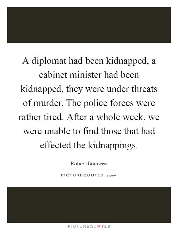 A diplomat had been kidnapped, a cabinet minister had been kidnapped, they were under threats of murder. The police forces were rather tired. After a whole week, we were unable to find those that had effected the kidnappings Picture Quote #1