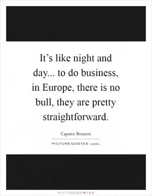 It’s like night and day... to do business, in Europe, there is no bull, they are pretty straightforward Picture Quote #1
