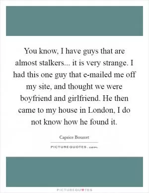 You know, I have guys that are almost stalkers... it is very strange. I had this one guy that e-mailed me off my site, and thought we were boyfriend and girlfriend. He then came to my house in London, I do not know how he found it Picture Quote #1