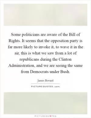 Some politicians are aware of the Bill of Rights. It seems that the opposition party is far more likely to invoke it, to wave it in the air, this is what we saw from a lot of republicans during the Clinton Administration, and we are seeing the same from Democrats under Bush Picture Quote #1
