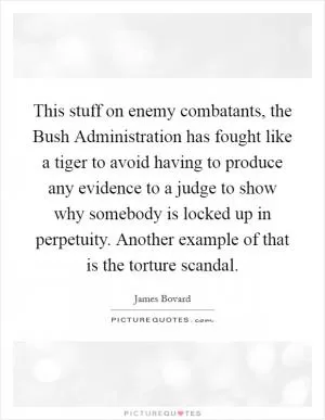 This stuff on enemy combatants, the Bush Administration has fought like a tiger to avoid having to produce any evidence to a judge to show why somebody is locked up in perpetuity. Another example of that is the torture scandal Picture Quote #1