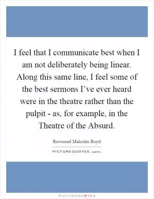 I feel that I communicate best when I am not deliberately being linear. Along this same line, I feel some of the best sermons I’ve ever heard were in the theatre rather than the pulpit - as, for example, in the Theatre of the Absurd Picture Quote #1