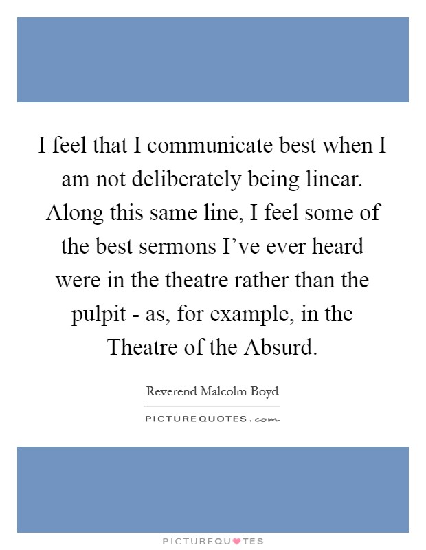 I feel that I communicate best when I am not deliberately being linear. Along this same line, I feel some of the best sermons I've ever heard were in the theatre rather than the pulpit - as, for example, in the Theatre of the Absurd Picture Quote #1