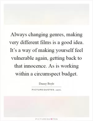 Always changing genres, making very different films is a good idea. It’s a way of making yourself feel vulnerable again, getting back to that innocence. As is working within a circumspect budget Picture Quote #1