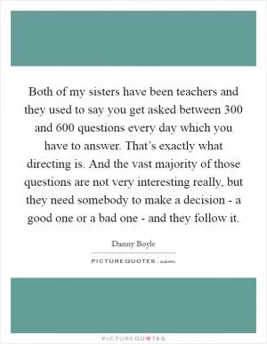 Both of my sisters have been teachers and they used to say you get asked between 300 and 600 questions every day which you have to answer. That’s exactly what directing is. And the vast majority of those questions are not very interesting really, but they need somebody to make a decision - a good one or a bad one - and they follow it Picture Quote #1