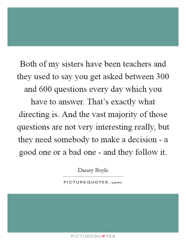 Both of my sisters have been teachers and they used to say you get asked between 300 and 600 questions every day which you have to answer. That's exactly what directing is. And the vast majority of those questions are not very interesting really, but they need somebody to make a decision - a good one or a bad one - and they follow it Picture Quote #1