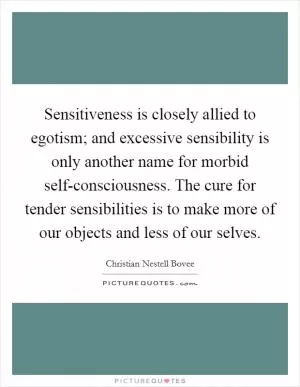 Sensitiveness is closely allied to egotism; and excessive sensibility is only another name for morbid self-consciousness. The cure for tender sensibilities is to make more of our objects and less of our selves Picture Quote #1