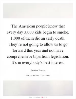 The American people know that every day 3,000 kids begin to smoke, 1,000 of them die an early death. They’re not going to allow us to go forward this year and not have comprehensive bipartisan legislation. It’s in everybody’s best interest Picture Quote #1