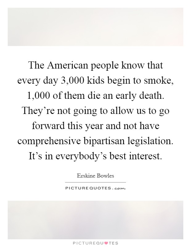 The American people know that every day 3,000 kids begin to smoke, 1,000 of them die an early death. They're not going to allow us to go forward this year and not have comprehensive bipartisan legislation. It's in everybody's best interest Picture Quote #1