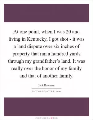 At one point, when I was 20 and living in Kentucky, I got shot - it was a land dispute over six inches of property that ran a hundred yards through my grandfather’s land. It was really over the honor of my family and that of another family Picture Quote #1