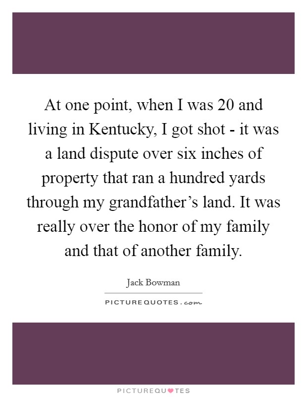 At one point, when I was 20 and living in Kentucky, I got shot - it was a land dispute over six inches of property that ran a hundred yards through my grandfather's land. It was really over the honor of my family and that of another family Picture Quote #1