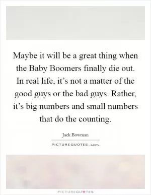 Maybe it will be a great thing when the Baby Boomers finally die out. In real life, it’s not a matter of the good guys or the bad guys. Rather, it’s big numbers and small numbers that do the counting Picture Quote #1