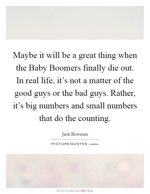 Maybe it will be a great thing when the Baby Boomers finally die out. In real life, it's not a matter of the good guys or the bad guys. Rather, it's big numbers and small numbers that do the counting Picture Quote #1
