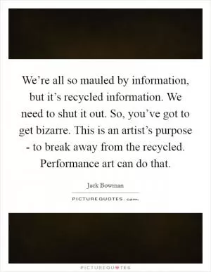 We’re all so mauled by information, but it’s recycled information. We need to shut it out. So, you’ve got to get bizarre. This is an artist’s purpose - to break away from the recycled. Performance art can do that Picture Quote #1
