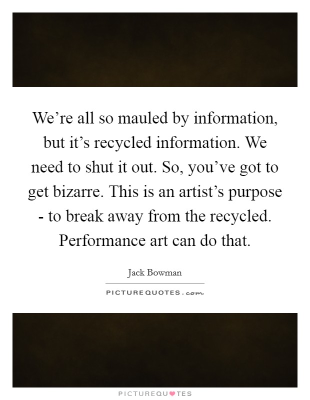 We're all so mauled by information, but it's recycled information. We need to shut it out. So, you've got to get bizarre. This is an artist's purpose - to break away from the recycled. Performance art can do that Picture Quote #1