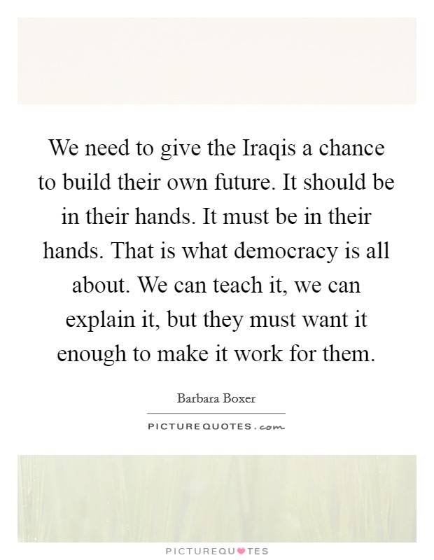 We need to give the Iraqis a chance to build their own future. It should be in their hands. It must be in their hands. That is what democracy is all about. We can teach it, we can explain it, but they must want it enough to make it work for them Picture Quote #1