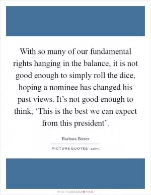 With so many of our fundamental rights hanging in the balance, it is not good enough to simply roll the dice, hoping a nominee has changed his past views. It’s not good enough to think, ‘This is the best we can expect from this president’ Picture Quote #1