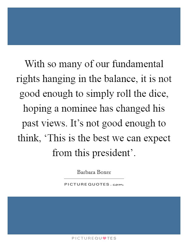 With so many of our fundamental rights hanging in the balance, it is not good enough to simply roll the dice, hoping a nominee has changed his past views. It's not good enough to think, ‘This is the best we can expect from this president' Picture Quote #1