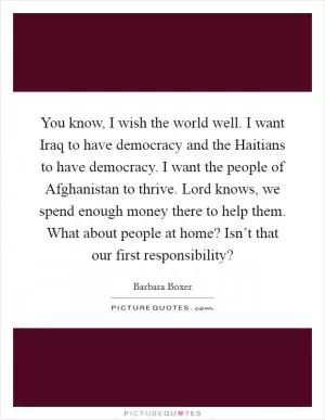 You know, I wish the world well. I want Iraq to have democracy and the Haitians to have democracy. I want the people of Afghanistan to thrive. Lord knows, we spend enough money there to help them. What about people at home? Isn’t that our first responsibility? Picture Quote #1