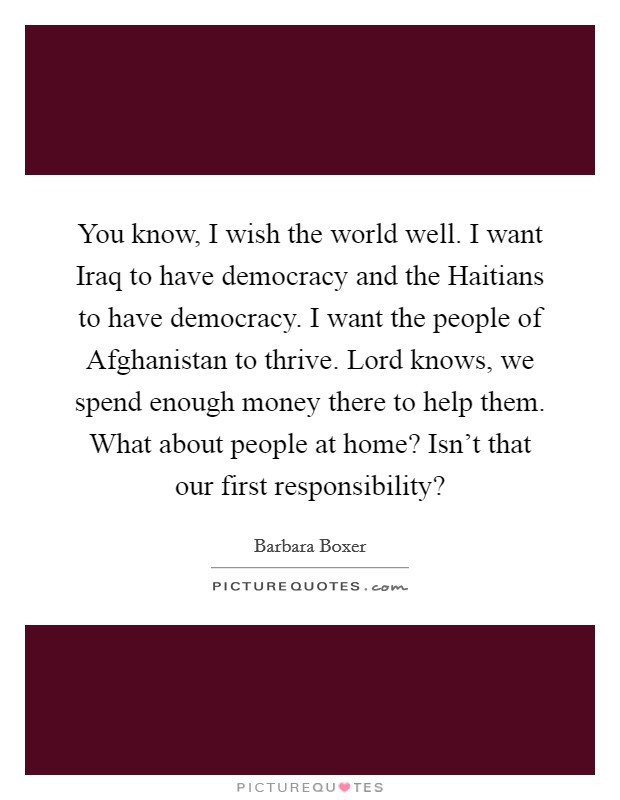 You know, I wish the world well. I want Iraq to have democracy and the Haitians to have democracy. I want the people of Afghanistan to thrive. Lord knows, we spend enough money there to help them. What about people at home? Isn't that our first responsibility? Picture Quote #1