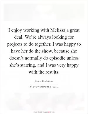 I enjoy working with Melissa a great deal. We’re always looking for projects to do together. I was happy to have her do the show, because she doesn’t normally do episodic unless she’s starring, and I was very happy with the results Picture Quote #1