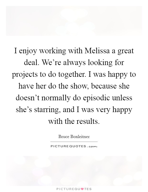 I enjoy working with Melissa a great deal. We're always looking for projects to do together. I was happy to have her do the show, because she doesn't normally do episodic unless she's starring, and I was very happy with the results Picture Quote #1