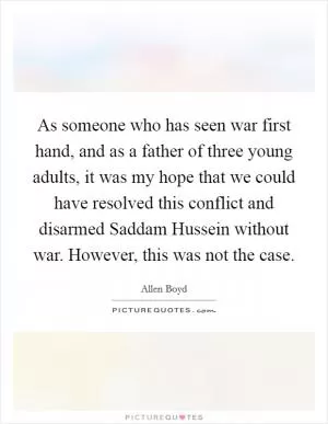 As someone who has seen war first hand, and as a father of three young adults, it was my hope that we could have resolved this conflict and disarmed Saddam Hussein without war. However, this was not the case Picture Quote #1