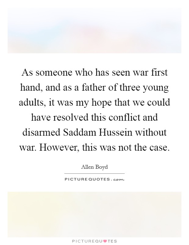 As someone who has seen war first hand, and as a father of three young adults, it was my hope that we could have resolved this conflict and disarmed Saddam Hussein without war. However, this was not the case Picture Quote #1