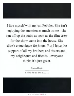 I live myself with my cat Pebbles. She isn’t enjoying the attention as much as me - she ran off up the stairs as soon as the film crew for the show came into the house. She didn’t come down for hours. But I have the support of all my brothers and sisters and my neighbours and friends - everyone thinks it’s just great Picture Quote #1