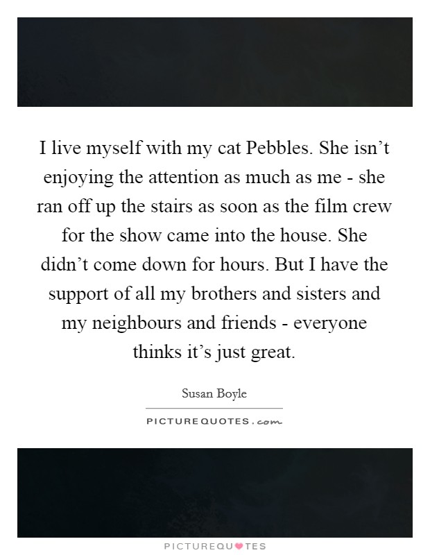 I live myself with my cat Pebbles. She isn't enjoying the attention as much as me - she ran off up the stairs as soon as the film crew for the show came into the house. She didn't come down for hours. But I have the support of all my brothers and sisters and my neighbours and friends - everyone thinks it's just great Picture Quote #1
