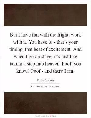 But I have fun with the fright, work with it. You have to - that’s your timing, that beat of excitement. And when I go on stage, it’s just like taking a step into heaven. Poof, you know? Poof - and there I am Picture Quote #1