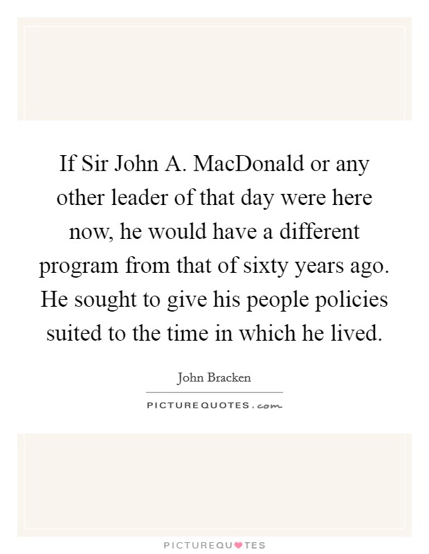 If Sir John A. MacDonald or any other leader of that day were here now, he would have a different program from that of sixty years ago. He sought to give his people policies suited to the time in which he lived Picture Quote #1