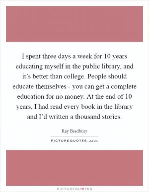 I spent three days a week for 10 years educating myself in the public library, and it’s better than college. People should educate themselves - you can get a complete education for no money. At the end of 10 years, I had read every book in the library and I’d written a thousand stories Picture Quote #1