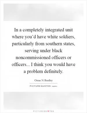 In a completely integrated unit where you’d have white soldiers, particularly from southern states, serving under black noncommissioned officers or officers... I think you would have a problem definitely Picture Quote #1
