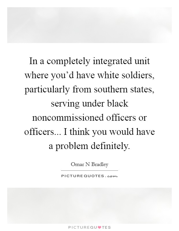 In a completely integrated unit where you'd have white soldiers, particularly from southern states, serving under black noncommissioned officers or officers... I think you would have a problem definitely Picture Quote #1