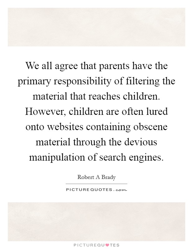 We all agree that parents have the primary responsibility of filtering the material that reaches children. However, children are often lured onto websites containing obscene material through the devious manipulation of search engines Picture Quote #1